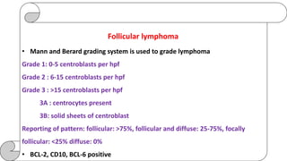 Follicular lymphoma
• Mann and Berard grading system is used to grade lymphoma
Grade 1: 0-5 centroblasts per hpf
Grade 2 : 6-15 centroblasts per hpf
Grade 3 : >15 centroblasts per hpf
3A : centrocytes present
3B: solid sheets of centroblast
Reporting of pattern: follicular: >75%, follicular and diffuse: 25-75%, focally
follicular: <25% diffuse: 0%
• BCL-2, CD10, BCL-6 positive
 