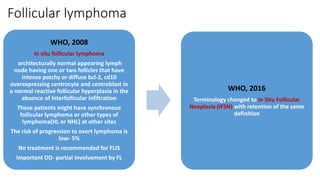 Follicular lymphoma
WHO, 2008
In situ follicular lymphoma
architecturally normal appearing lymph
node having one or two follicles that have
intense patchy or diffuse bcl-2, cd10
overexpressing centrocyte and centroblast in
a normal reactive follicular hyperplasia in the
absence of Interfollicular infiltration
These patients might have synchronous
follicular lymphoma or other types of
lymphoma(HL or NHL) at other sites
The risk of progression to overt lymphoma is
low- 5%
No treatment is recommended for FLIS
Important DD- partial involvement by FL
WHO, 2016
Terminology changed to In Situ Follicular
Neoplasia (IFSN) with retention of the same
definition
 