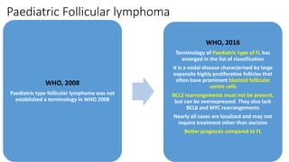 Paediatric Follicular lymphoma
WHO, 2008
Paediatric type follicular lymphoma was not
established a terminology in WHO 2008
WHO, 2016
Terminology of Paediatric type of FL has
emerged in the list of classification
It is a nodal disease characterized by large
expansile highly proliferative follicles that
often have prominent blastoid follicular
centre cells
BCL2 rearrangements must not be present,
but can be overexpressed. They also lack
BCL6 and MYC rearrangements
Nearly all cases are localized and may not
require treatment other than excision
Better prognosis compared to FL
 