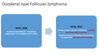 Duodenal type Follicular lymphoma
WHO, 2008
Duodenal type follicular and diffuse
appearing FL not elucidated with clarity
WHO, 2016
Duodenal type follicular lymphoma- Localized
overt low grade lymphoma
Excellent outcome including some patients
managed with wait and watch strategy
 
