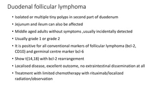 Duodenal follicular lymphoma
• Isolated or multiple tiny polyps in second part of duodenum
• Jejunum and ileum can also be affected
• Middle aged adults without symptoms ,usually incidentally detected
• Usually grade 1 or grade 2
• It is positive for all conventional markers of follicular lymphoma (bcl-2,
CD10) and germinal centre marker bcl-6
• Show t(14,18) with bcl-2 rearrangement
• Localised disease, excellent outcome, no extraintestinal dissemination at all
• Treatment with limited chemotherapy with rituximab/localized
radiation/observation
 