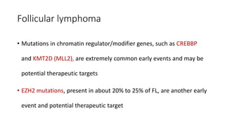 Follicular lymphoma
• Mutations in chromatin regulator/modifier genes, such as CREBBP
and KMT2D (MLL2), are extremely common early events and may be
potential therapeutic targets
• EZH2 mutations, present in about 20% to 25% of FL, are another early
event and potential therapeutic target
 