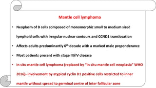 Mantle cell lymphoma
• Neoplasm of B cells composed of monomorphic small to medium sized
lymphoid cells with irregular nuclear contours and CCND1 translocation
• Affects adults predominantly 6th decade with a marked male preponderance
• Most patients present with stage III/IV disease
• In situ mantle cell lymphoma (replaced by “in situ mantle cell neoplasia” WHO
2016)- involvement by atypical cyclin D1 positive cells restricted to inner
mantle without spread to germinal centre of inter follicular zone
 