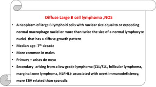 Diffuse Large B cell lymphoma ,NOS
• A neoplasm of large B lymphoid cells with nuclear size equal to or exceeding
normal macrophage nuclei or more than twice the size of a normal lymphocyte
nuclei that has a diffuse growth pattern
• Median age- 7th decade
• More common in males
• Primary – arises de novo
• Secondary- arising from a low grade lymphoma (CLL/SLL, follicular lymphoma,
marginal zone lymphoma, NLPHL)- associated with overt immunodeficiency,
more EBV related than sporadic
 