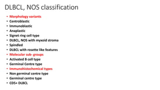 DLBCL, NOS classification
• Morphology variants
• Centroblastic
• Immunoblastic
• Anaplastic
• Signet ring cell type
• DLBCL, NOS with myxoid stroma
• Spindled
• DLBCL with rosette like features
• Molecular sub- groups
• Activated B cell type
• Germinal Centre type
• Immunohistochemical types
• Non germinal centre type
• Germinal centre type
• CD5+ DLBCL
 