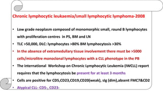 Chronic lymphocytic leukaemia/small lymphocytic lymphoma-2008
• Low grade neoplasm composed of monomorphic small, round B lymphocytes
with proliferation centres in PS, BM and LN
• TLC >50,000, DLC: lymphocytes >80% BM lymphocytosis >30%
• In the absence of extramedullary tissue involvement there must be >5000
cells/microlitre monoclonal lymphocytes with a CLL phenotype in the PB
• The international Workshop on Chronic Lymphocytic Leukemia (IWCLL) report
requires that the lymphocytosis be present for at least 3 months
• Cells are positive for CD5,CD23,CD19,CD20(weak), sIg (dim),absent FMC7&CD2
• Atypical CLL- CD5-, CD23-
 