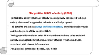 EBV positive DLBCL of elderly (2008)
• In 2008 EBV positive DLBCL of elderly was exclusively considered to be an
elderly disease with aggressive behaviour and bad prognosis
• The patients are almost always immunocompetent, immunodeficiency rules
out the diagnosis of EBV positive DLBCL
• To diagnose this condition other EBV related tumors have to be excluded
namely plasmablastic lymphoma, primary effusion lymphoma, DLBCL
associated with chronic inflammation
• 70% patients- extranodal disease, 30%- nodal
 