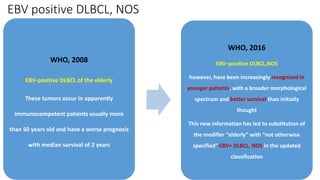 EBV positive DLBCL, NOS
WHO, 2008
EBV-positive DLBCL of the elderly
These tumors occur in apparently
immunocompetent patients usually more
than 50 years old and have a worse prognosis
with median survival of 2 years
WHO, 2016
EBV–positive DLBCL,NOS
however, have been increasingly recognized in
younger patients, with a broader morphological
spectrum and better survival than initially
thought
This new information has led to substitution of
the modifier “elderly” with “not otherwise
specified” EBV+ DLBCL, NOS in the updated
classification
 