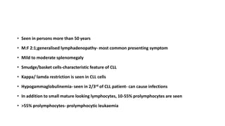 • Seen in persons more than 50 years
• M:F 2:1;generalised lymphadenopathy- most common presenting symptom
• Mild to moderate splenomegaly
• Smudge/basket cells-characteristic feature of CLL
• Kappa/ lamda restriction is seen in CLL cells
• Hypogammaglobulinemia- seen in 2/3rd of CLL patient- can cause infections
• In addition to small mature looking lymphocytes, 10-55% prolymphocytes are seen
• >55% prolymphocytes- prolymphocytic leukaemia
 
