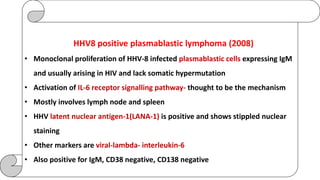 HHV8 positive plasmablastic lymphoma (2008)
• Monoclonal proliferation of HHV-8 infected plasmablastic cells expressing IgM
and usually arising in HIV and lack somatic hypermutation
• Activation of IL-6 receptor signalling pathway- thought to be the mechanism
• Mostly involves lymph node and spleen
• HHV latent nuclear antigen-1(LANA-1) is positive and shows stippled nuclear
staining
• Other markers are viral-lambda- interleukin-6
• Also positive for IgM, CD38 negative, CD138 negative
 