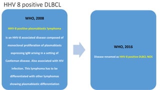 HHV 8 positive DLBCL
WHO, 2008
HHV-8 positive plasmablastic lymphoma
is an HHV-8 associated disease composed of
monoclonal proliferation of plasmablasts
expressing IgM arising in a setting of
Castleman disease. Also associated with HIV
infection. This lymphoma has to be
differentiated with other lymphomas
showing plasmablastic differentiation
WHO, 2016
Disease renamed as HHV-8 positive DLBCL NOS
 