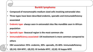 Burkitt lymphoma
• Composed of monomorphic medium sized cells involving extranodal sites
• Three types have been described endemic, sporadic and immunodeficiency
associated
• Endemic type- always seen in extranodal sites like mandible seen in African
population
• Sporadic type- ileocecal region is the most common site
• Immunodeficiency associated- LN involvement is more common compared to
others
• EBV association: 95%- endemic, 30%- sporadic, 25-40%- immunodeficiency
• t(8,14): IGH-MYC ; t(8,22): IG lambda-MYC ; t(2,8): IG kappa-MYC
 
