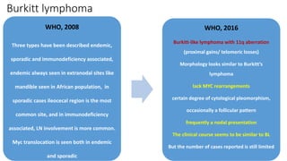 Burkitt lymphoma
WHO, 2008
Three types have been described endemic,
sporadic and immunodeficiency associated,
endemic always seen in extranodal sites like
mandible seen in African population, in
sporadic cases ileocecal region is the most
common site, and in immunodeficiency
associated, LN involvement is more common.
Myc translocation is seen both in endemic
and sporadic
WHO, 2016
Burkitt-like lymphoma with 11q aberration
(proximal gains/ telomeric losses)
Morphology looks similar to Burkitt’s
lymphoma
lack MYC rearrangements
certain degree of cytological pleomorphism,
occasionally a follicular pattern
frequently a nodal presentation
The clinical course seems to be similar to BL
But the number of cases reported is still limited
 
