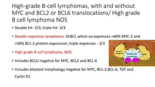 High-grade B-cell lymphomas, with and without
MYC and BCL2 or BCL6 translocations/ High grade
B cell lymphoma NOS
• Double hit- 2/3; triple hit- 3/3
• Double expressor lymphoma- DLBCL which co-expresses >40% MYC-2 and
>50% BCL-2 protein expression, triple expressor - 3/3
• High grade B cell lymphoma, NOS
• Includes BCLU negative for MYC, BCL2 and BCL-6
• Includes blastoid morphology negative for MYC, BCL-2,BCL-6, TDT and
Cyclin D1
 