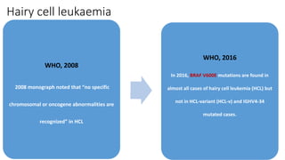 Hairy cell leukaemia
WHO, 2008
2008 monograph noted that “no specific
chromosomal or oncogene abnormalities are
recognized” in HCL
WHO, 2016
In 2016, BRAF V600E mutations are found in
almost all cases of hairy cell leukemia (HCL) but
not in HCL-variant (HCL-v) and IGHV4-34
mutated cases.
 