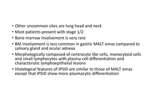 • Other uncommon sites are lung head and neck
• Most patients present with stage 1/2
• Bone marrow involvement is very rare
• BM involvement is less common in gastric MALT omas compared to
salivary gland and ocular adnexa
• Morphologically composed of centrocyte like cells, monocytoid cells
and small lymphocytes with plasma cell differentiation and
characteristic lymphoepithelial lesions
• Histological features of IPSID are similar to those of MALT omas
except that IPSID show more plasmacytic differentiation
 