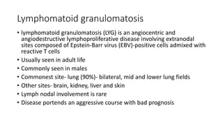 Lymphomatoid granulomatosis
• lymphomatoid granulomatosis (LYG) is an angiocentric and
angiodestructive lymphoproliferative disease involving extranodal
sites composed of Epstein-Barr virus (EBV)-positive cells admixed with
reactive T cells
• Usually seen in adult life
• Commonly seen in males
• Commonest site- lung (90%)- bilateral, mid and lower lung fields
• Other sites- brain, kidney, liver and skin
• Lymph nodal involvement is rare
• Disease portends an aggressive course with bad prognosis
 