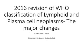 2016 revision of WHO
classification of Lymphoid and
Plasma cell neoplasms- The
major changes
Dr. Libin babu Cherian
Moderator- Dr. Saumya Ranjan Mallick
 