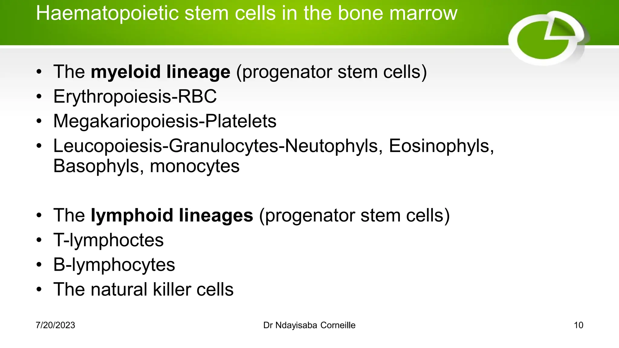 Haematopoietic stem cells in the bone marrow
• The myeloid lineage (progenator stem cells)
• Erythropoiesis-RBC
• Megakariopoiesis-Platelets
• Leucopoiesis-Granulocytes-Neutophyls, Eosinophyls,
Basophyls, monocytes
• The lymphoid lineages (progenator stem cells)
• T-lymphoctes
• B-lymphocytes
• The natural killer cells
7/20/2023 Dr Ndayisaba Corneille 10
 
