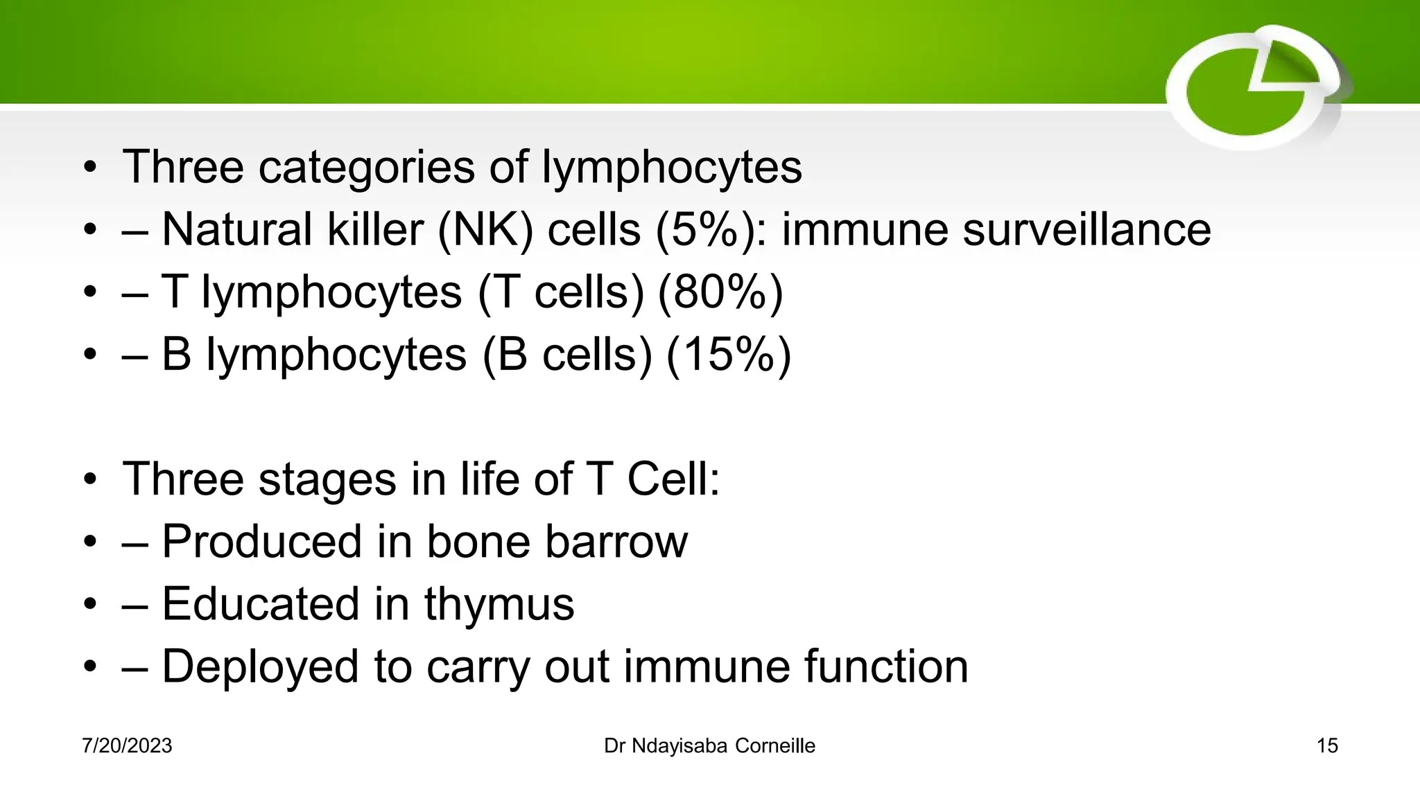 • Three categories of lymphocytes
• – Natural killer (NK) cells (5%): immune surveillance
• – T lymphocytes (T cells) (80%)
• – B lymphocytes (B cells) (15%)
• Three stages in life of T Cell:
• – Produced in bone barrow
• – Educated in thymus
• – Deployed to carry out immune function
7/20/2023 Dr Ndayisaba Corneille 15
 