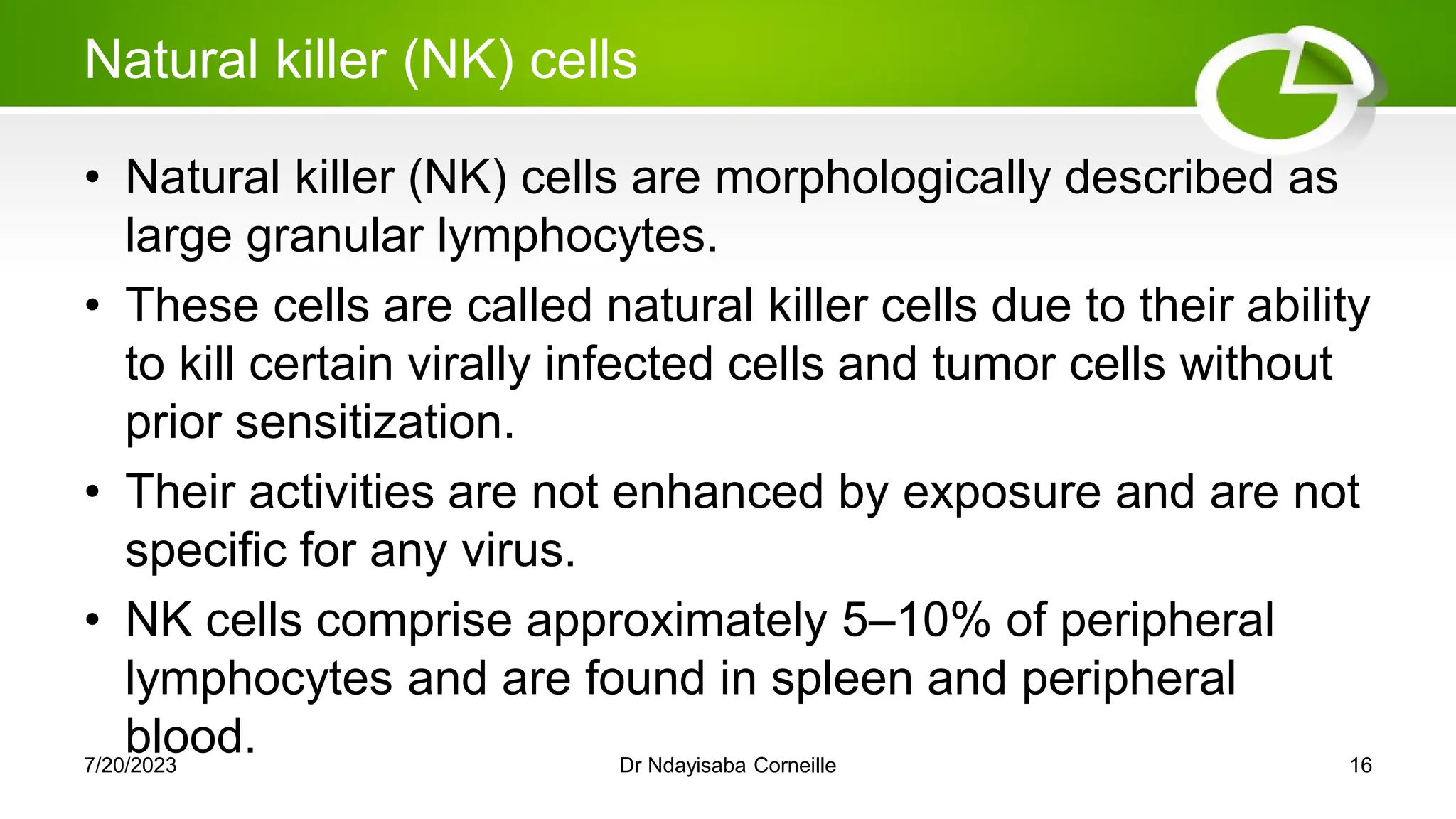 Natural killer (NK) cells
• Natural killer (NK) cells are morphologically described as
large granular lymphocytes.
• These cells are called natural killer cells due to their ability
to kill certain virally infected cells and tumor cells without
prior sensitization.
• Their activities are not enhanced by exposure and are not
specific for any virus.
• NK cells comprise approximately 5–10% of peripheral
lymphocytes and are found in spleen and peripheral
blood.
7/20/2023 Dr Ndayisaba Corneille 16
 