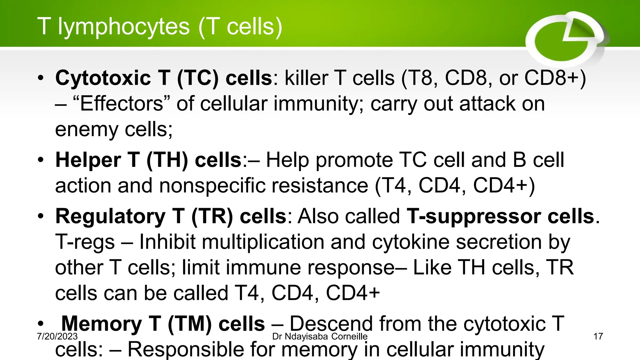 T lymphocytes (T cells)
• Cytotoxic T (TC) cells: killer T cells (T8, CD8, or CD8+)
– ―Effectors‖ of cellular immunity; carry out attack on
enemy cells;
• Helper T (TH) cells:– Help promote TC cell and B cell
action and nonspecific resistance (T4, CD4, CD4+)
• Regulatory T (TR) cells: Also called T-suppressor cells.
T-regs – Inhibit multiplication and cytokine secretion by
other T cells; limit immune response– Like TH cells, TR
cells can be called T4, CD4, CD4+
• Memory T (TM) cells – Descend from the cytotoxic T
cells: – Responsible for memory in cellular immunity
7/20/2023 Dr Ndayisaba Corneille 17
 