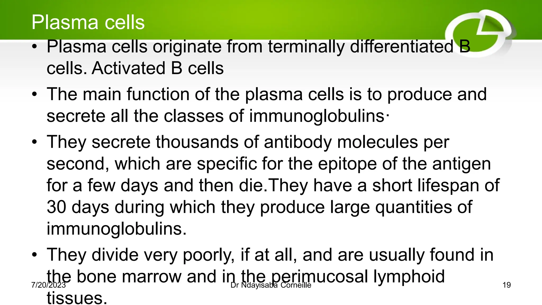 Plasma cells
• Plasma cells originate from terminally differentiated B
cells. Activated B cells
• The main function of the plasma cells is to produce and
secrete all the classes of immunoglobulins·
• They secrete thousands of antibody molecules per
second, which are specific for the epitope of the antigen
for a few days and then die.They have a short lifespan of
30 days during which they produce large quantities of
immunoglobulins.
• They divide very poorly, if at all, and are usually found in
the bone marrow and in the perimucosal lymphoid
tissues.
7/20/2023 Dr Ndayisaba Corneille 19
 