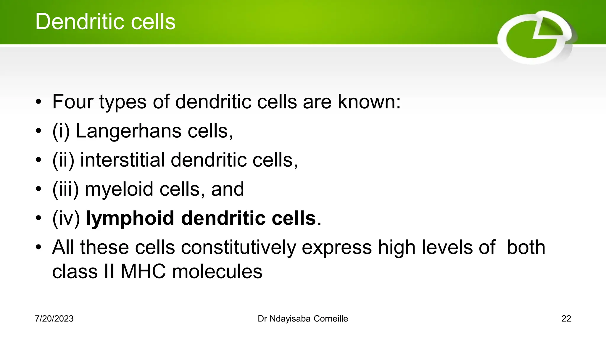 Dendritic cells
• Four types of dendritic cells are known:
• (i) Langerhans cells,
• (ii) interstitial dendritic cells,
• (iii) myeloid cells, and
• (iv) lymphoid dendritic cells.
• All these cells constitutively express high levels of both
class II MHC molecules
7/20/2023 Dr Ndayisaba Corneille 22
 