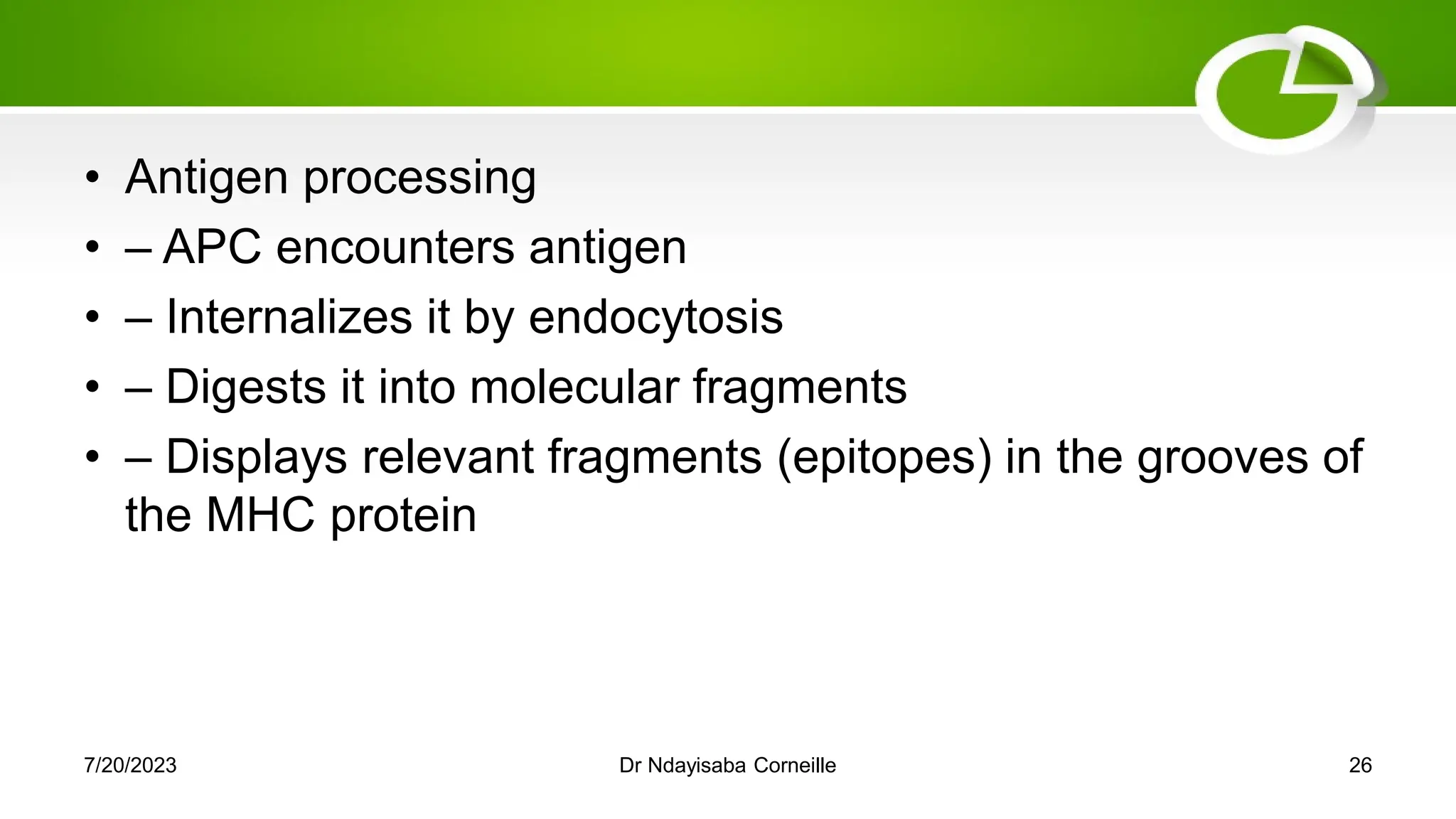 • Antigen processing
• – APC encounters antigen
• – Internalizes it by endocytosis
• – Digests it into molecular fragments
• – Displays relevant fragments (epitopes) in the grooves of
the MHC protein
7/20/2023 Dr Ndayisaba Corneille 26
 