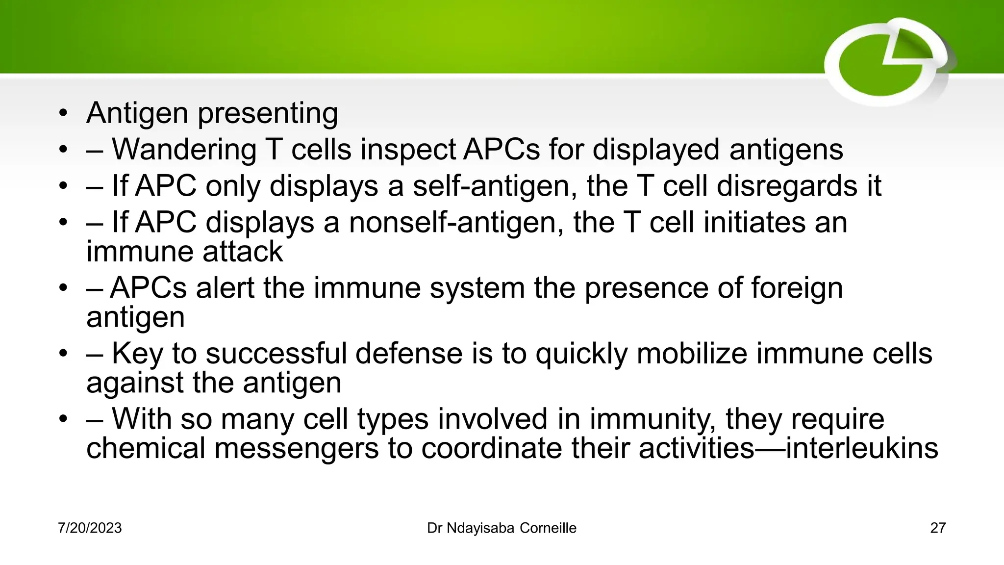 • Antigen presenting
• – Wandering T cells inspect APCs for displayed antigens
• – If APC only displays a self-antigen, the T cell disregards it
• – If APC displays a nonself-antigen, the T cell initiates an
immune attack
• – APCs alert the immune system the presence of foreign
antigen
• – Key to successful defense is to quickly mobilize immune cells
against the antigen
• – With so many cell types involved in immunity, they require
chemical messengers to coordinate their activities—interleukins
7/20/2023 Dr Ndayisaba Corneille 27
 