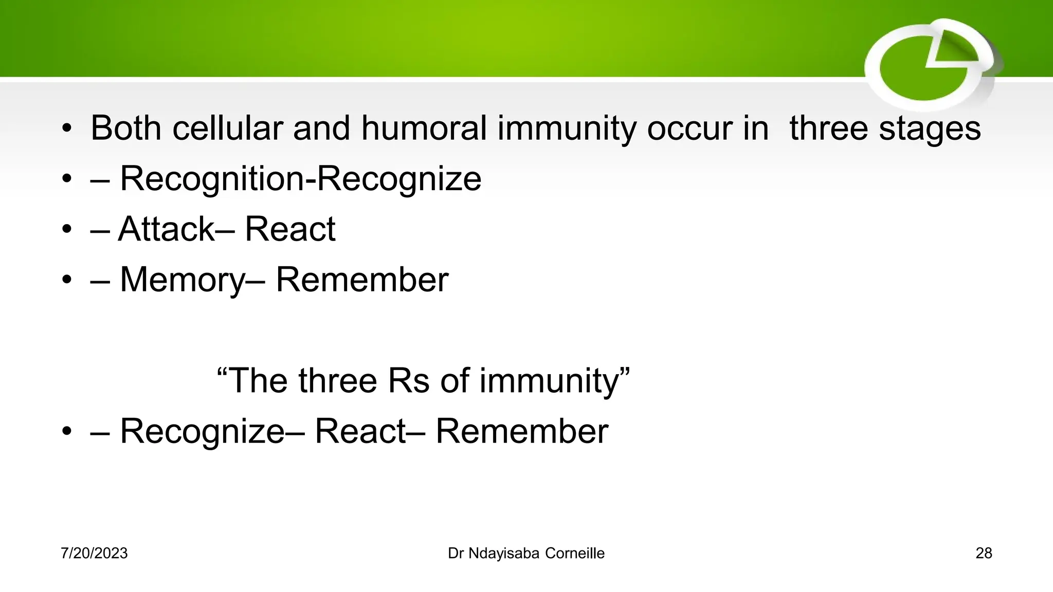 • Both cellular and humoral immunity occur in three stages
• – Recognition-Recognize
• – Attack– React
• – Memory– Remember
―The three Rs of immunity‖
• – Recognize– React– Remember
7/20/2023 Dr Ndayisaba Corneille 28
 