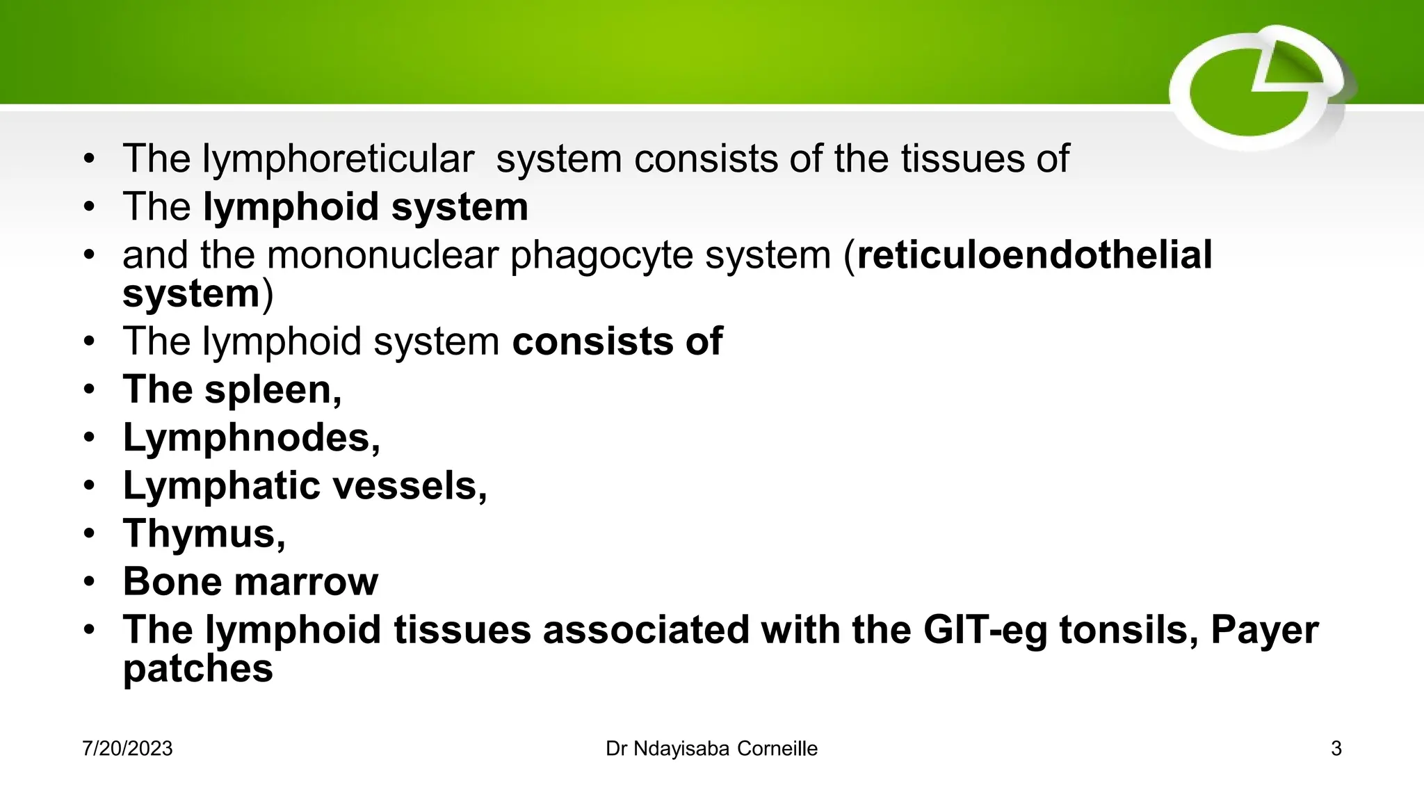 • The lymphoreticular system consists of the tissues of
• The lymphoid system
• and the mononuclear phagocyte system (reticuloendothelial
system)
• The lymphoid system consists of
• The spleen,
• Lymphnodes,
• Lymphatic vessels,
• Thymus,
• Bone marrow
• The lymphoid tissues associated with the GIT-eg tonsils, Payer
patches
7/20/2023 Dr Ndayisaba Corneille 3
 