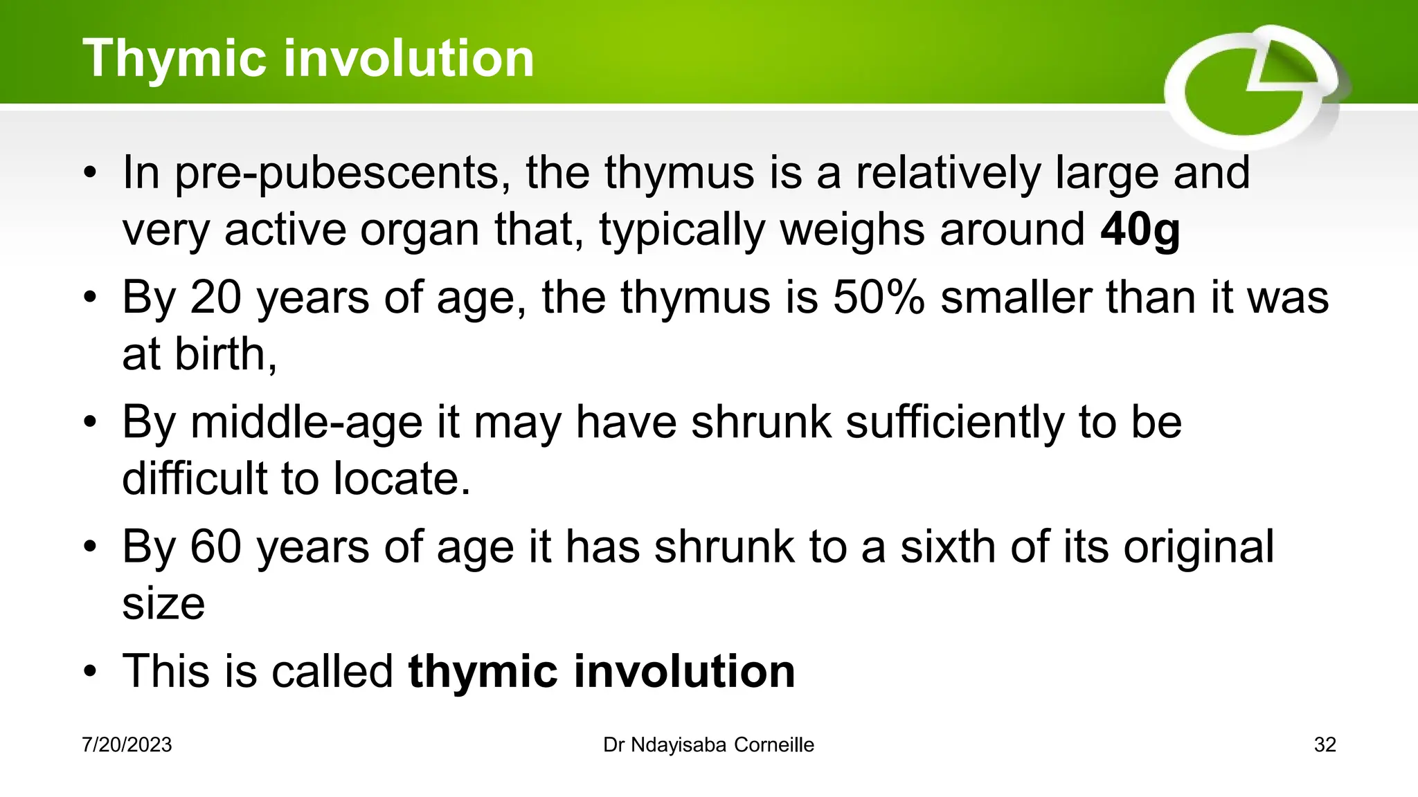 Thymic involution
• In pre-pubescents, the thymus is a relatively large and
very active organ that, typically weighs around 40g
• By 20 years of age, the thymus is 50% smaller than it was
at birth,
• By middle-age it may have shrunk sufficiently to be
difficult to locate.
• By 60 years of age it has shrunk to a sixth of its original
size
• This is called thymic involution
7/20/2023 Dr Ndayisaba Corneille 32
 