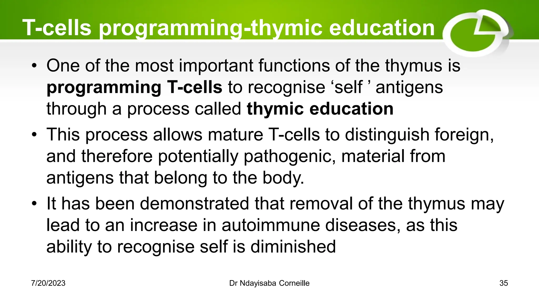 T-cells programming-thymic education
• One of the most important functions of the thymus is
programming T-cells to recognise ‗self ‘ antigens
through a process called thymic education
• This process allows mature T-cells to distinguish foreign,
and therefore potentially pathogenic, material from
antigens that belong to the body.
• It has been demonstrated that removal of the thymus may
lead to an increase in autoimmune diseases, as this
ability to recognise self is diminished
7/20/2023 Dr Ndayisaba Corneille 35
 