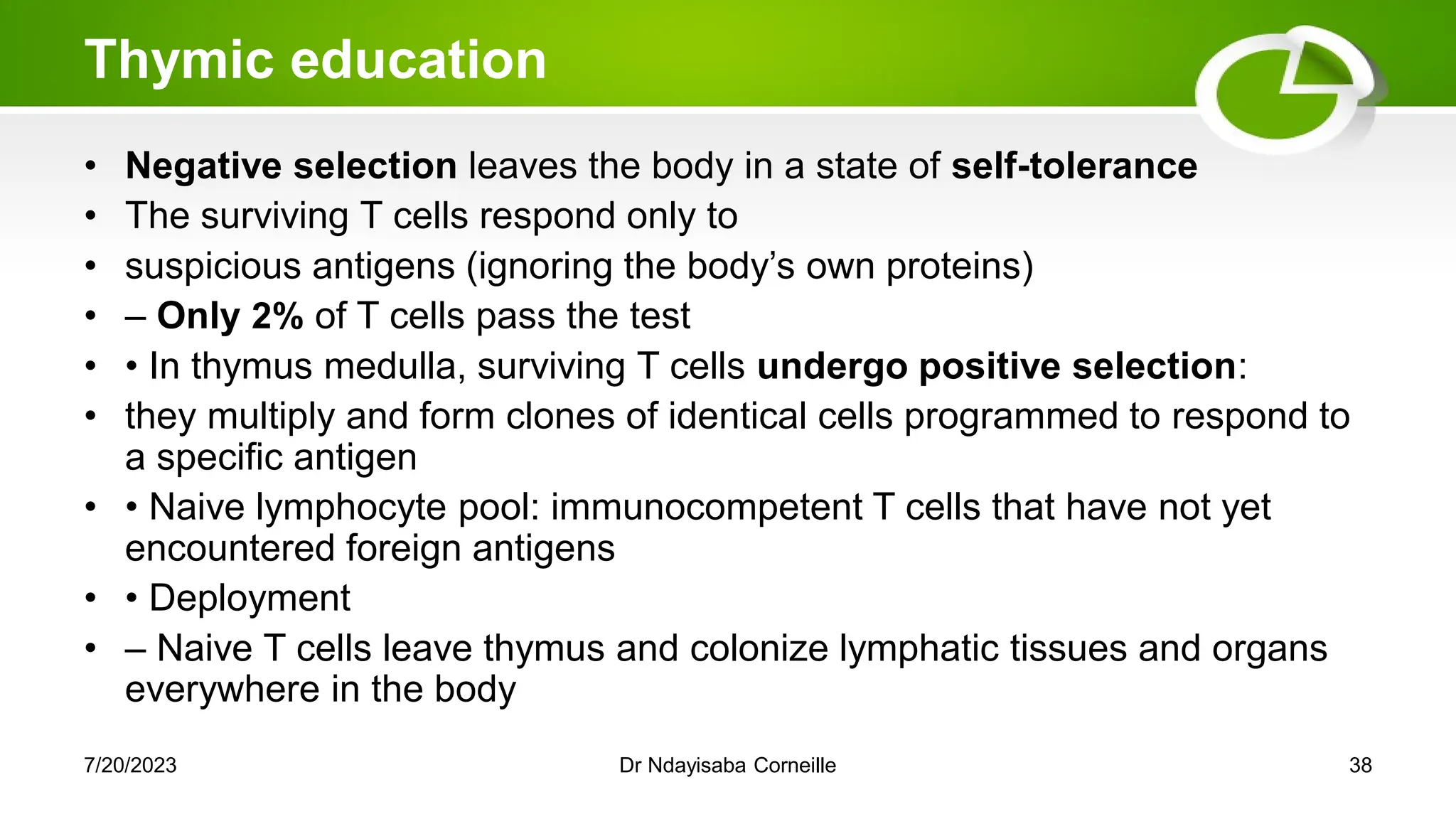Thymic education
• Negative selection leaves the body in a state of self-tolerance
• The surviving T cells respond only to
• suspicious antigens (ignoring the body‘s own proteins)
• – Only 2% of T cells pass the test
• • In thymus medulla, surviving T cells undergo positive selection:
• they multiply and form clones of identical cells programmed to respond to
a specific antigen
• • Naive lymphocyte pool: immunocompetent T cells that have not yet
encountered foreign antigens
• • Deployment
• – Naive T cells leave thymus and colonize lymphatic tissues and organs
everywhere in the body
7/20/2023 Dr Ndayisaba Corneille 38
 
