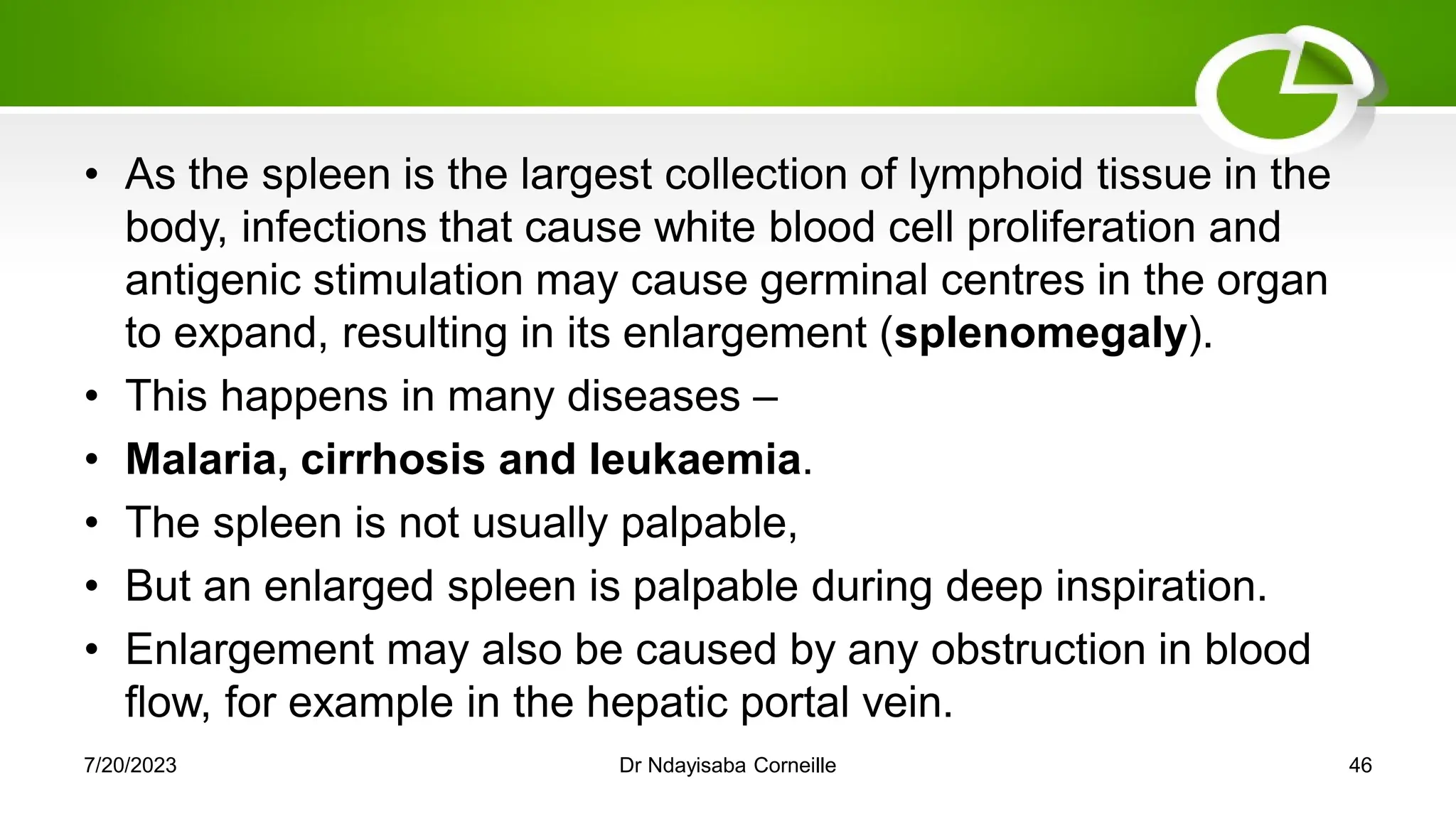 • As the spleen is the largest collection of lymphoid tissue in the
body, infections that cause white blood cell proliferation and
antigenic stimulation may cause germinal centres in the organ
to expand, resulting in its enlargement (splenomegaly).
• This happens in many diseases –
• Malaria, cirrhosis and leukaemia.
• The spleen is not usually palpable,
• But an enlarged spleen is palpable during deep inspiration.
• Enlargement may also be caused by any obstruction in blood
flow, for example in the hepatic portal vein.
7/20/2023 Dr Ndayisaba Corneille 46
 