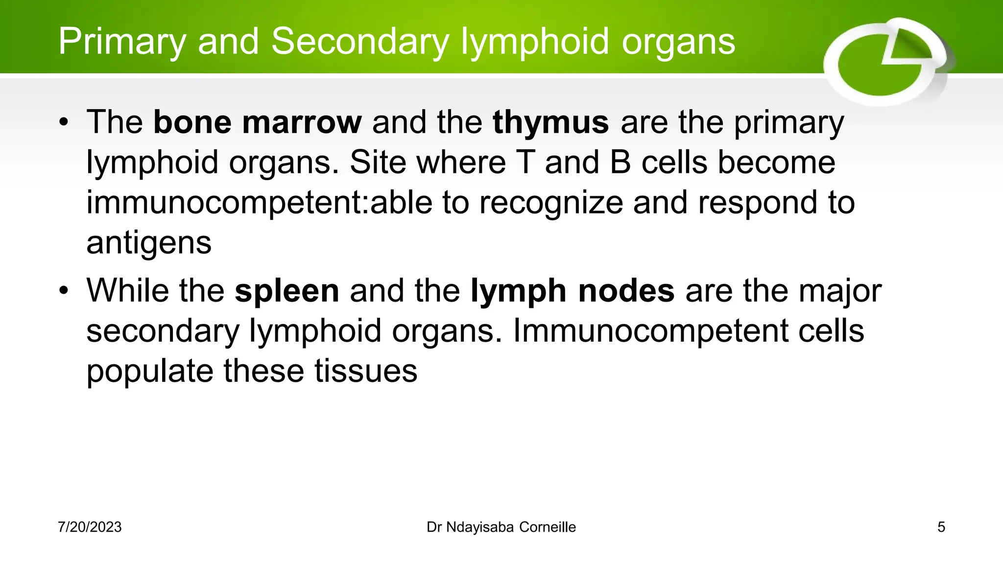 Primary and Secondary lymphoid organs
• The bone marrow and the thymus are the primary
lymphoid organs. Site where T and B cells become
immunocompetent:able to recognize and respond to
antigens
• While the spleen and the lymph nodes are the major
secondary lymphoid organs. Immunocompetent cells
populate these tissues
7/20/2023 Dr Ndayisaba Corneille 5
 