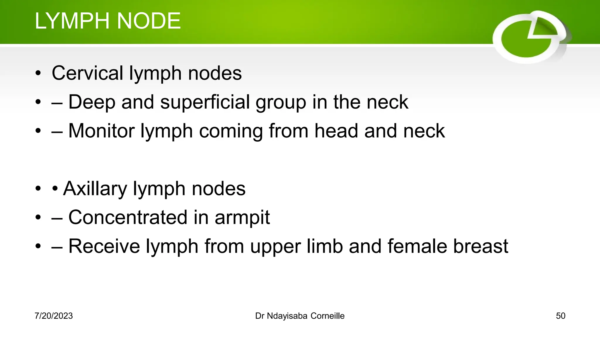 LYMPH NODE
• Cervical lymph nodes
• – Deep and superficial group in the neck
• – Monitor lymph coming from head and neck
• • Axillary lymph nodes
• – Concentrated in armpit
• – Receive lymph from upper limb and female breast
7/20/2023 Dr Ndayisaba Corneille 50
 