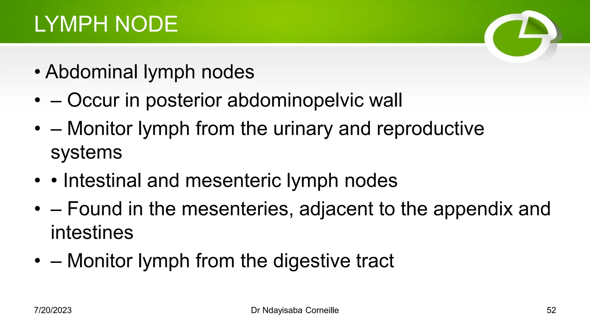 LYMPH NODE
• Abdominal lymph nodes
• – Occur in posterior abdominopelvic wall
• – Monitor lymph from the urinary and reproductive
systems
• • Intestinal and mesenteric lymph nodes
• – Found in the mesenteries, adjacent to the appendix and
intestines
• – Monitor lymph from the digestive tract
7/20/2023 Dr Ndayisaba Corneille 52
 