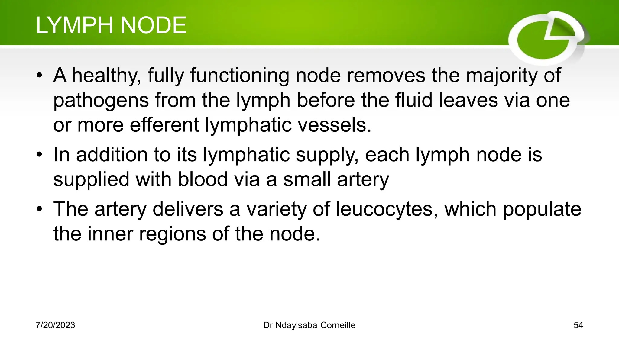 LYMPH NODE
• A healthy, fully functioning node removes the majority of
pathogens from the lymph before the fluid leaves via one
or more efferent lymphatic vessels.
• In addition to its lymphatic supply, each lymph node is
supplied with blood via a small artery
• The artery delivers a variety of leucocytes, which populate
the inner regions of the node.
7/20/2023 Dr Ndayisaba Corneille 54
 