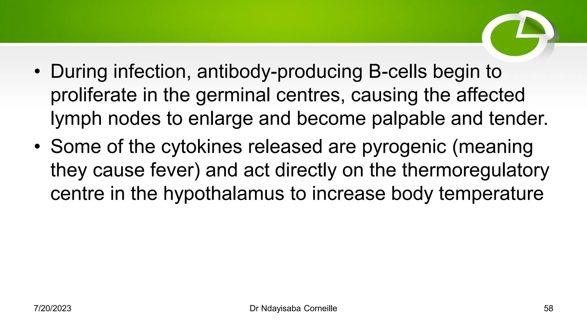 • During infection, antibody-producing B-cells begin to
proliferate in the germinal centres, causing the affected
lymph nodes to enlarge and become palpable and tender.
• Some of the cytokines released are pyrogenic (meaning
they cause fever) and act directly on the thermoregulatory
centre in the hypothalamus to increase body temperature
7/20/2023 Dr Ndayisaba Corneille 58
 