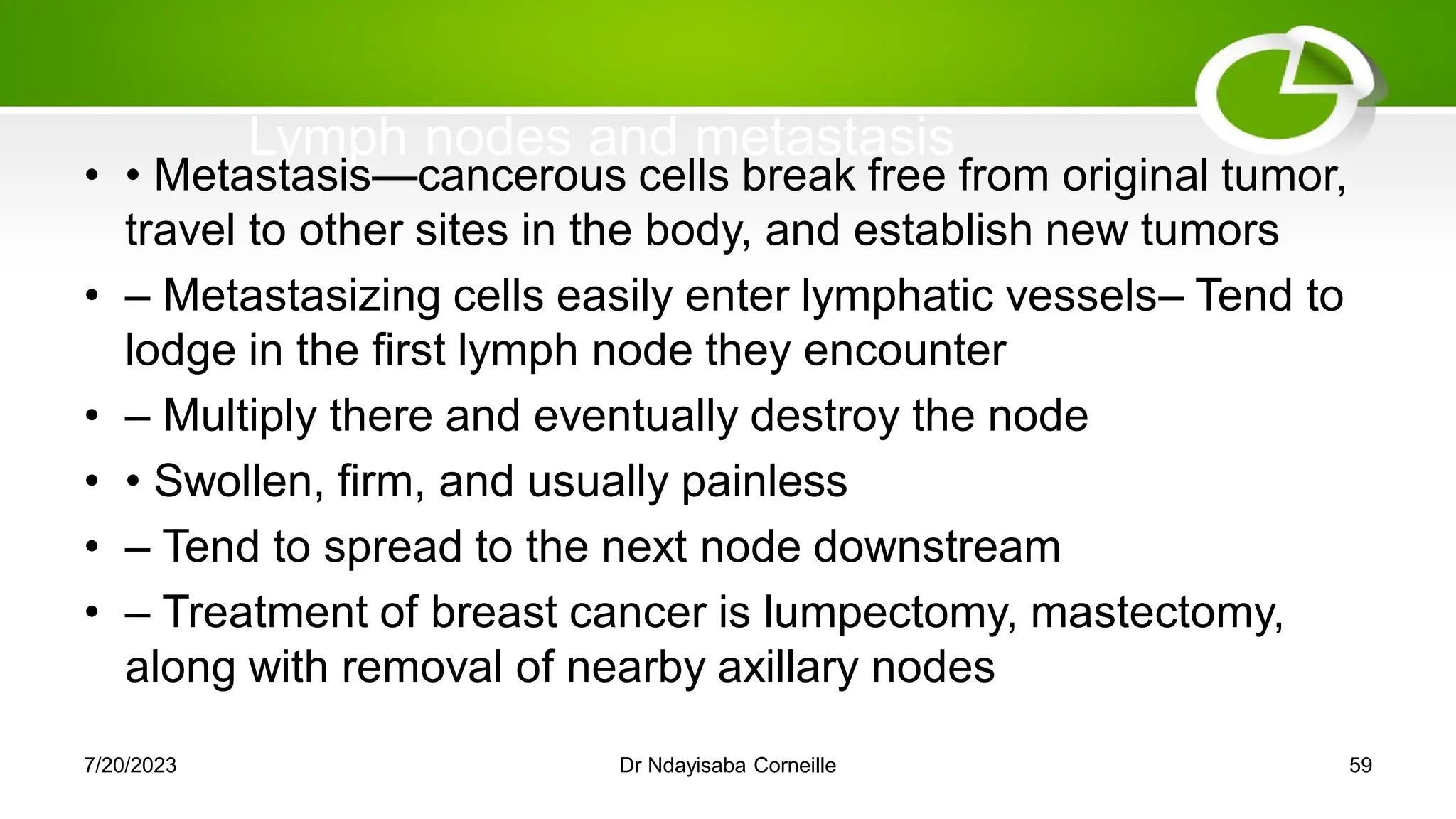 Lymph nodes and metastasis
• • Metastasis—cancerous cells break free from original tumor,
travel to other sites in the body, and establish new tumors
• – Metastasizing cells easily enter lymphatic vessels– Tend to
lodge in the first lymph node they encounter
• – Multiply there and eventually destroy the node
• • Swollen, firm, and usually painless
• – Tend to spread to the next node downstream
• – Treatment of breast cancer is lumpectomy, mastectomy,
along with removal of nearby axillary nodes
7/20/2023 Dr Ndayisaba Corneille 59
 
