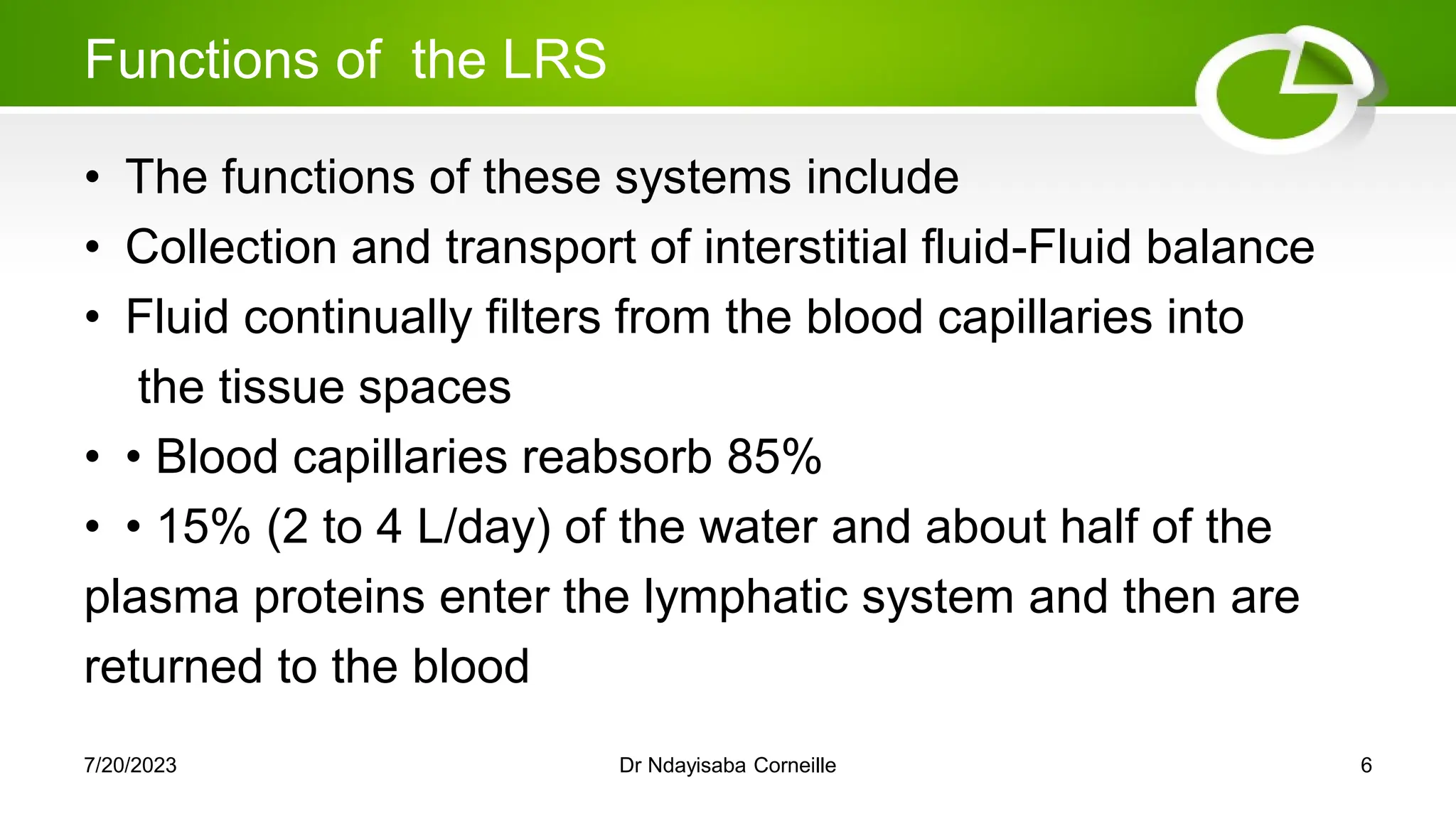 Functions of the LRS
• The functions of these systems include
• Collection and transport of interstitial fluid-Fluid balance
• Fluid continually filters from the blood capillaries into
the tissue spaces
• • Blood capillaries reabsorb 85%
• • 15% (2 to 4 L/day) of the water and about half of the
plasma proteins enter the lymphatic system and then are
returned to the blood
7/20/2023 Dr Ndayisaba Corneille 6
 