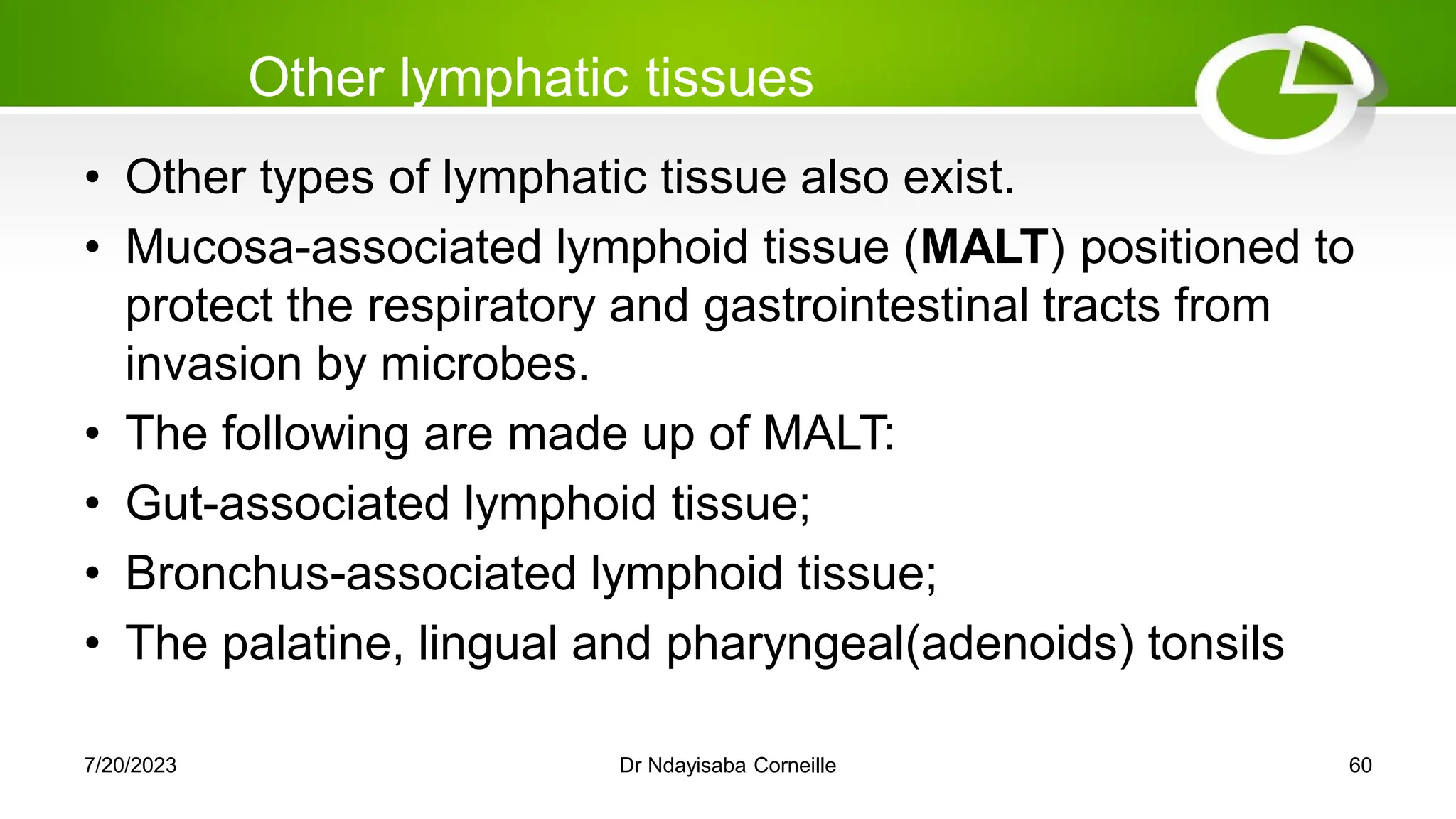 Other lymphatic tissues
• Other types of lymphatic tissue also exist.
• Mucosa-associated lymphoid tissue (MALT) positioned to
protect the respiratory and gastrointestinal tracts from
invasion by microbes.
• The following are made up of MALT:
• Gut-associated lymphoid tissue;
• Bronchus-associated lymphoid tissue;
• The palatine, lingual and pharyngeal(adenoids) tonsils
7/20/2023 Dr Ndayisaba Corneille 60
 