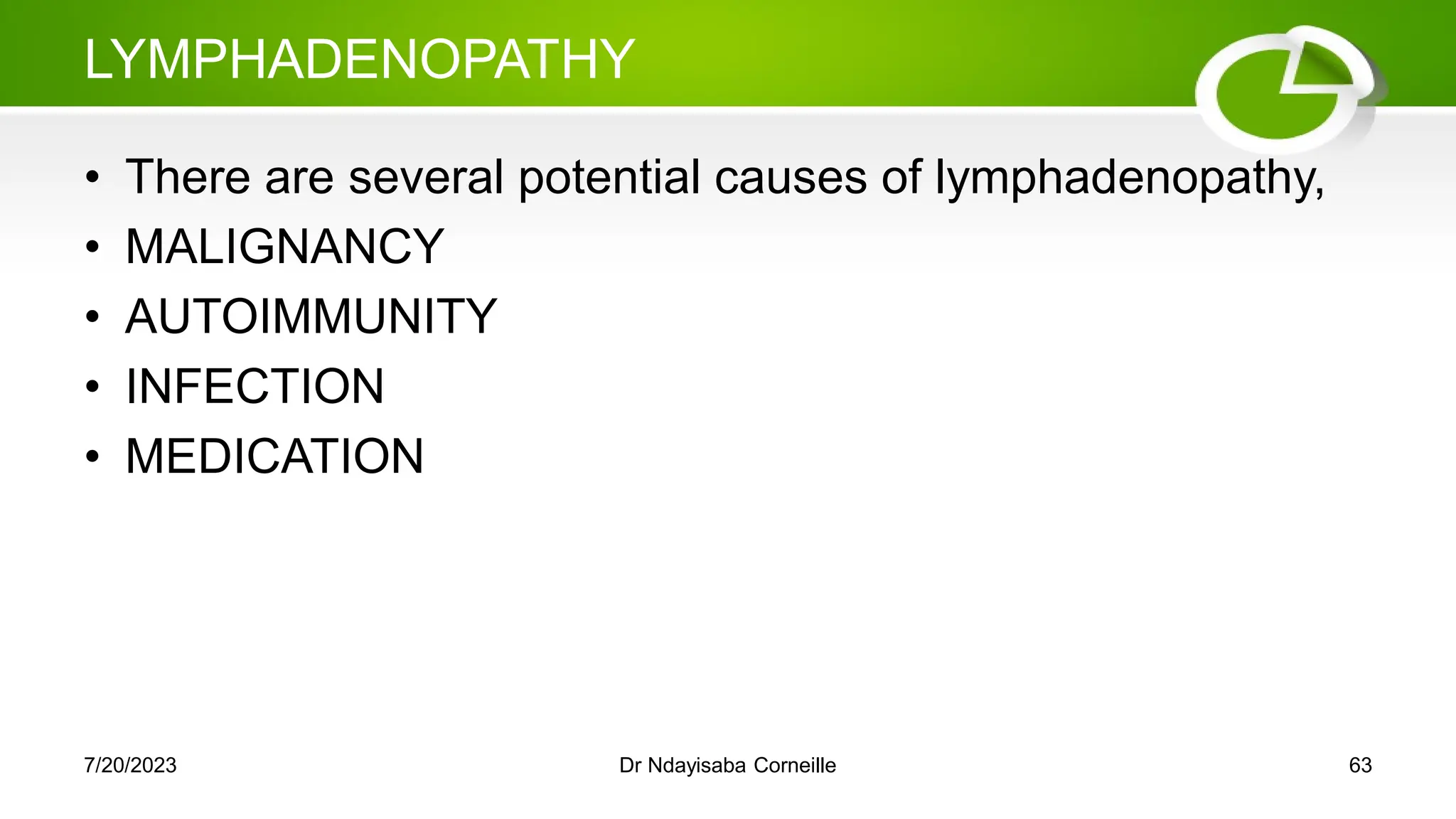 LYMPHADENOPATHY
• There are several potential causes of lymphadenopathy,
• MALIGNANCY
• AUTOIMMUNITY
• INFECTION
• MEDICATION
7/20/2023 Dr Ndayisaba Corneille 63
 