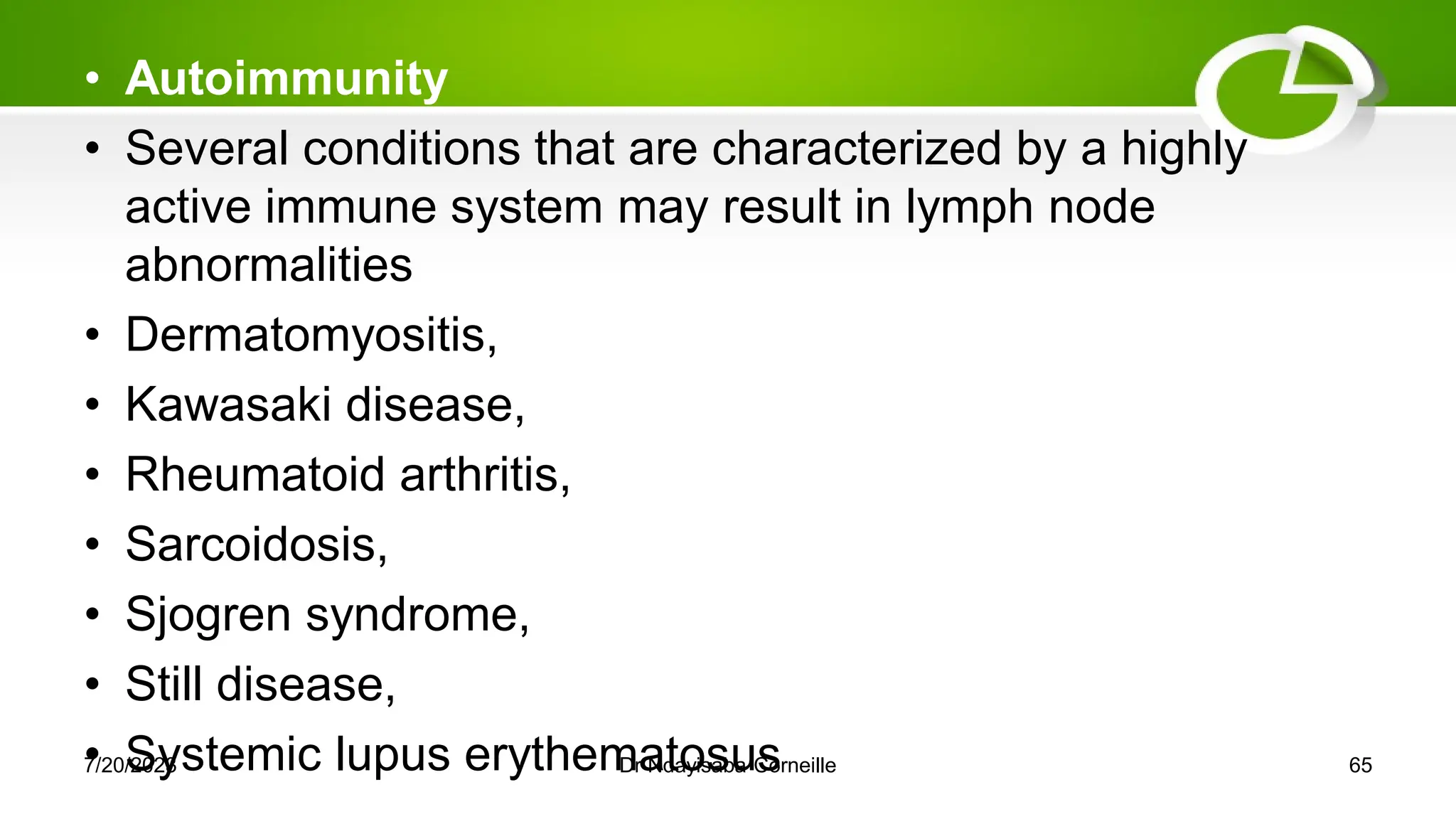 • Autoimmunity
• Several conditions that are characterized by a highly
active immune system may result in lymph node
abnormalities
• Dermatomyositis,
• Kawasaki disease,
• Rheumatoid arthritis,
• Sarcoidosis,
• Sjogren syndrome,
• Still disease,
• Systemic lupus erythematosus
7/20/2023 Dr Ndayisaba Corneille 65
 