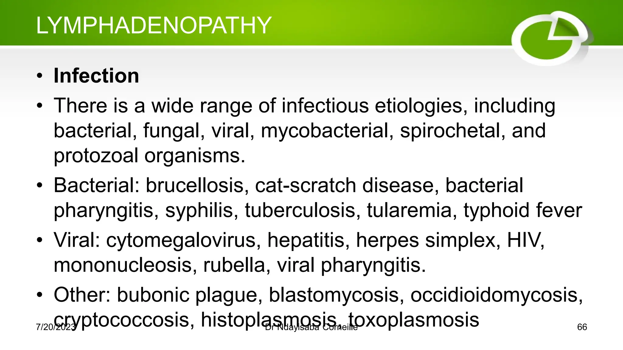 LYMPHADENOPATHY
• Infection
• There is a wide range of infectious etiologies, including
bacterial, fungal, viral, mycobacterial, spirochetal, and
protozoal organisms.
• Bacterial: brucellosis, cat-scratch disease, bacterial
pharyngitis, syphilis, tuberculosis, tularemia, typhoid fever
• Viral: cytomegalovirus, hepatitis, herpes simplex, HIV,
mononucleosis, rubella, viral pharyngitis.
• Other: bubonic plague, blastomycosis, occidioidomycosis,
cryptococcosis, histoplasmosis, toxoplasmosis
7/20/2023 Dr Ndayisaba Corneille 66
 
