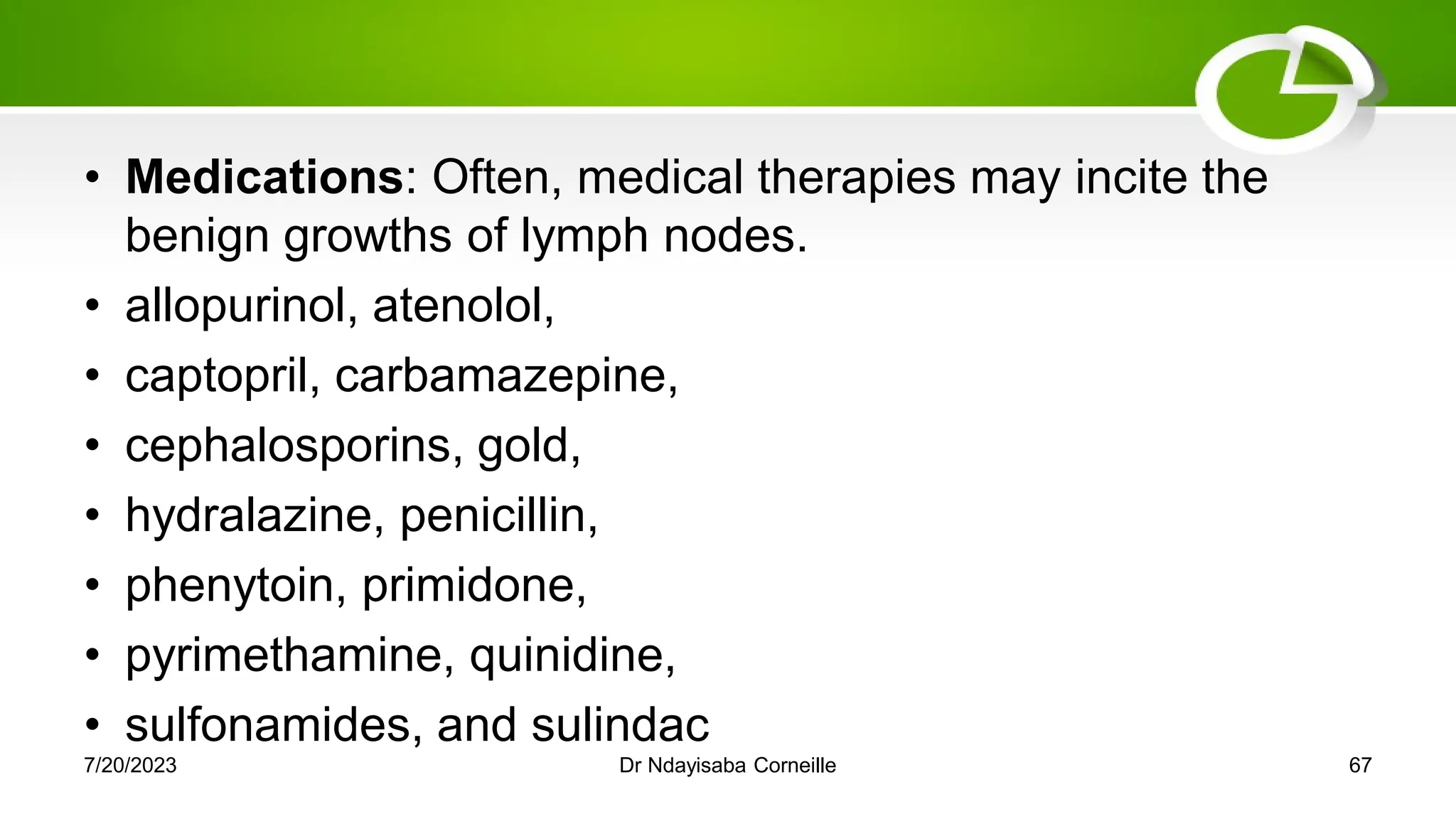 • Medications: Often, medical therapies may incite the
benign growths of lymph nodes.
• allopurinol, atenolol,
• captopril, carbamazepine,
• cephalosporins, gold,
• hydralazine, penicillin,
• phenytoin, primidone,
• pyrimethamine, quinidine,
• sulfonamides, and sulindac
7/20/2023 Dr Ndayisaba Corneille 67
 