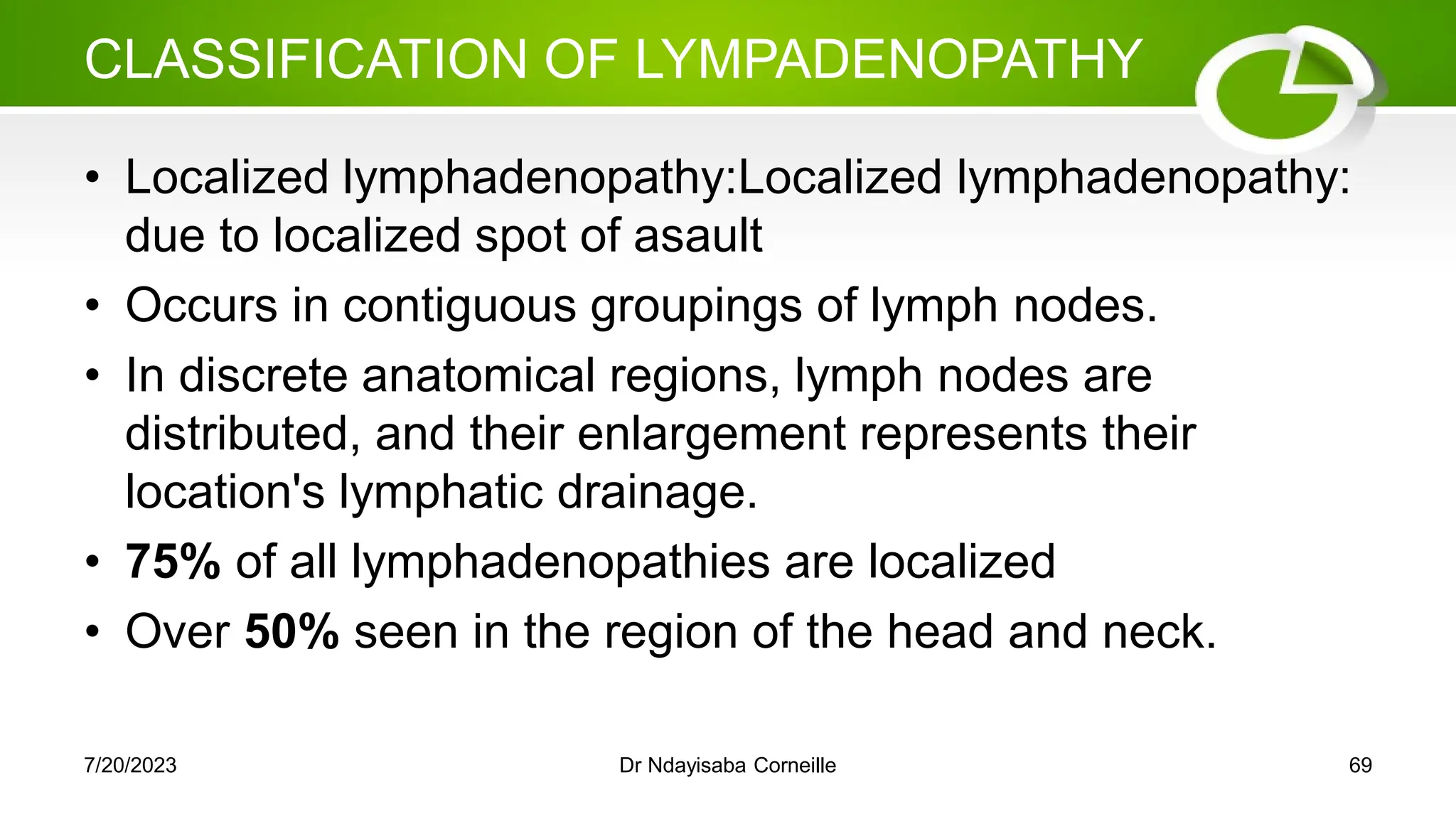 CLASSIFICATION OF LYMPADENOPATHY
• Localized lymphadenopathy:Localized lymphadenopathy:
due to localized spot of asault
• Occurs in contiguous groupings of lymph nodes.
• In discrete anatomical regions, lymph nodes are
distributed, and their enlargement represents their
location's lymphatic drainage.
• 75% of all lymphadenopathies are localized
• Over 50% seen in the region of the head and neck.
7/20/2023 Dr Ndayisaba Corneille 69
 