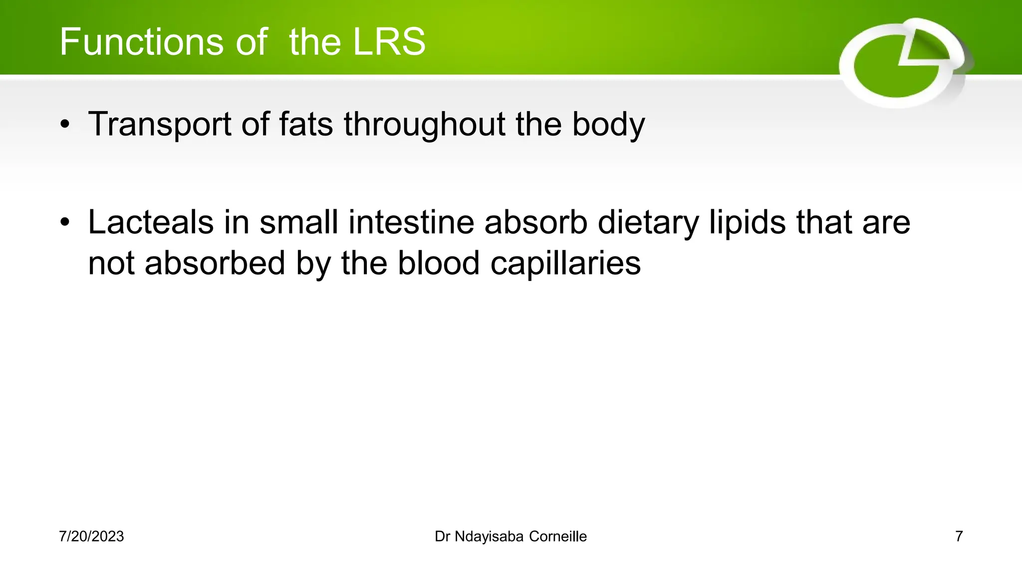 Functions of the LRS
• Transport of fats throughout the body
• Lacteals in small intestine absorb dietary lipids that are
not absorbed by the blood capillaries
7/20/2023 Dr Ndayisaba Corneille 7
 